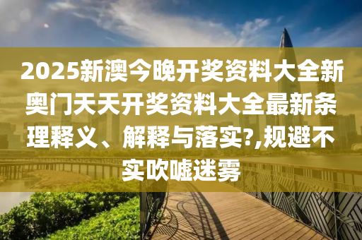 2025新澳今晚开奖资料大全新奥门天天开奖资料大全最新条理释义、解释与落实?,规避不实吹嘘迷雾