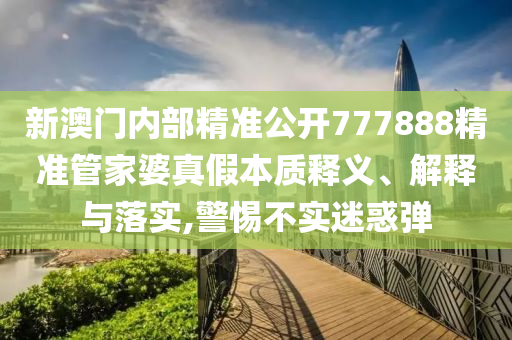 新澳门内部精准公开777888精准管家婆真假本质释义、解释与落实,警惕不实迷惑弹