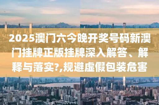 2025澳门六今晚开奖号码新澳门挂牌正版挂牌深入解答、解释与落实?,规避虚假包装危害