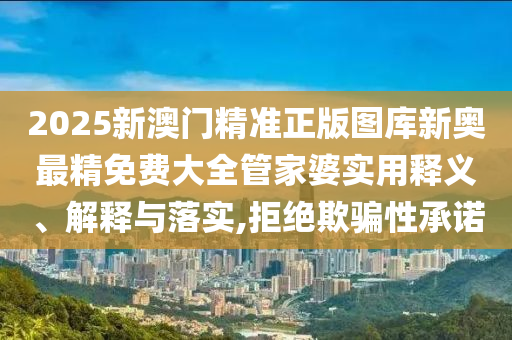 2025新澳门精准正版图库新奥最精免费大全管家婆实用释义、解释与落实,拒绝欺骗性承诺