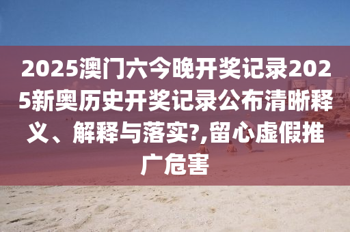2025澳门六今晚开奖记录2025新奥历史开奖记录公布清晰释义、解释与落实?,留心虚假推广危害