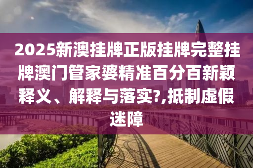 2025新澳挂牌正版挂牌完整挂牌澳门管家婆精准百分百新颖释义、解释与落实?,抵制虚假迷障