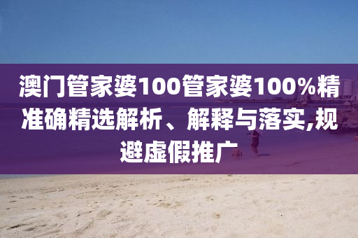 澳门管家婆100管家婆100%精准确精选解析、解释与落实,规避虚假推广