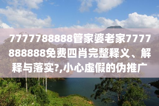 7777788888管家婆老家7777888888免费四肖完整释义、解释与落实?,小心虚假的伪推广