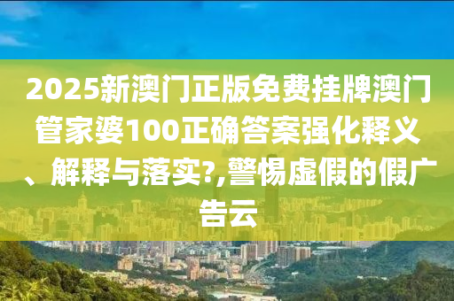 2025新澳门正版免费挂牌澳门管家婆100正确答案强化释义、解释与落实?,警惕虚假的假广告云