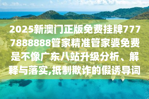 2025新澳门正版免费挂牌7777888888管家精准管家婆免费是不像广东八站升级分析、解释与落实,抵制欺诈的假诱导词