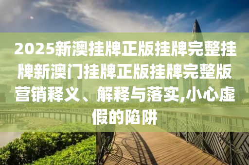 2025新澳挂牌正版挂牌完整挂牌新澳门挂牌正版挂牌完整版营销释义、解释与落实,小心虚假的陷阱
