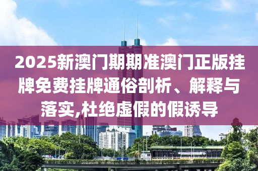 2025新澳门期期准澳门正版挂牌免费挂牌通俗剖析、解释与落实,杜绝虚假的假诱导