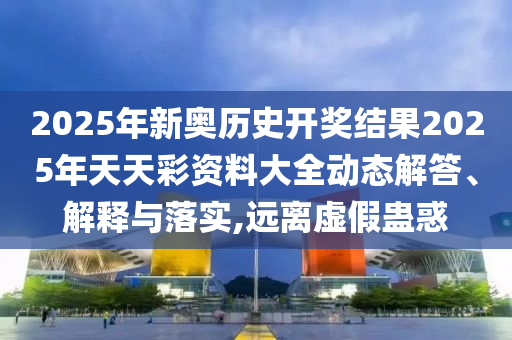2025年新奥历史开奖结果2025年天天彩资料大全动态解答、解释与落实,远离虚假蛊惑