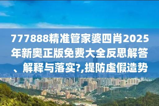 777888精准管家婆四肖2025年新奥正版免费大全反思解答、解释与落实?,提防虚假造势