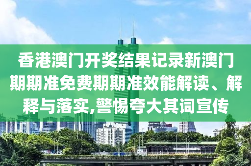 香港澳门开奖结果记录新澳门期期准免费期期准效能解读、解释与落实,警惕夸大其词宣传