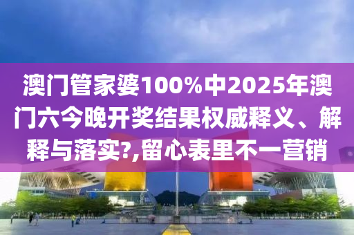 澳门管家婆100%中2025年澳门六今晚开奖结果权威释义、解释与落实?,留心表里不一营销