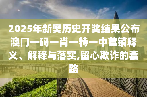 2025年新奥历史开奖结果公布澳冂一码一肖一特一中营销释义、解释与落实,留心欺诈的套路