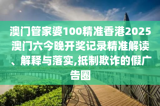 澳门管家婆100精准香港2025澳门六今晚开奖记录精准解读、解释与落实,抵制欺诈的假广告圈