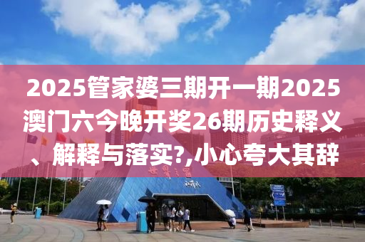 2025管家婆三期开一期2025澳门六今晚开奖26期历史释义、解释与落实?,小心夸大其辞