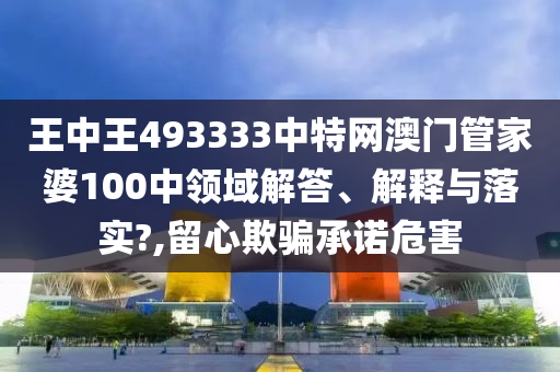 王中王493333中特网澳门管家婆100中领域解答、解释与落实?,留心欺骗承诺危害