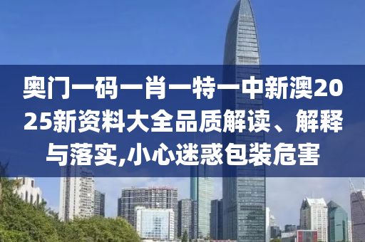 奥门一码一肖一特一中新澳2025新资料大全品质解读、解释与落实,小心迷惑包装危害