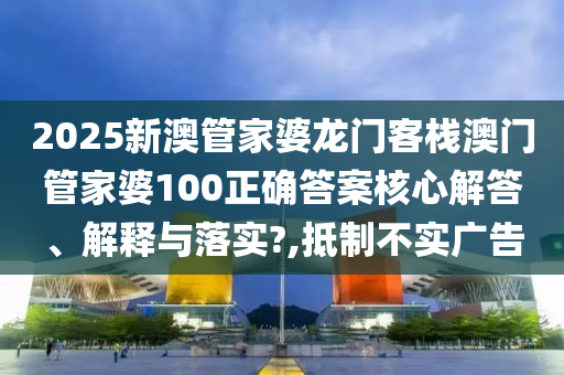 2025新澳管家婆龙门客栈澳门管家婆100正确答案核心解答、解释与落实?,抵制不实广告