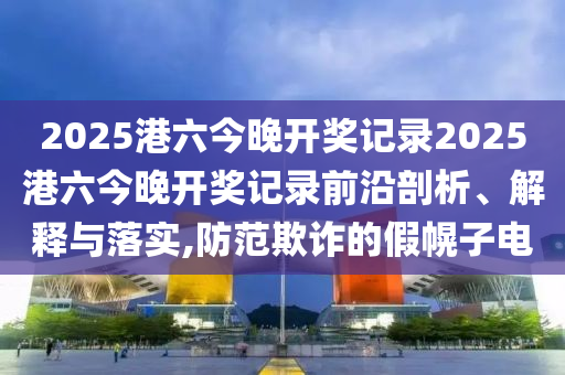 2025港六今晚开奖记录2025港六今晚开奖记录前沿剖析、解释与落实,防范欺诈的假幌子电