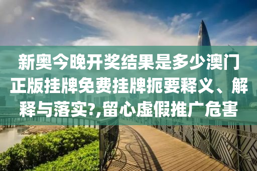 新奥今晚开奖结果是多少澳门正版挂牌免费挂牌扼要释义、解释与落实?,留心虚假推广危害