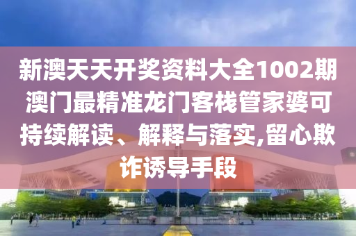 新澳天天开奖资料大全1002期澳门最精准龙门客栈管家婆可持续解读、解释与落实,留心欺诈诱导手段