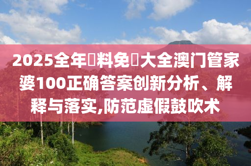 2025全年資料免費大全澳门管家婆100正确答案创新分析、解释与落实,防范虚假鼓吹术