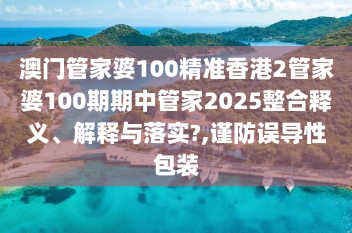 澳门管家婆100精准香港2管家婆100期期中管家2025整合释义、解释与落实?,谨防误导性包装