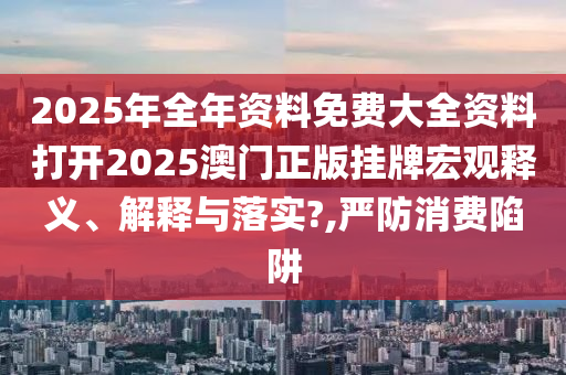 2025年全年资料免费大全资料打开2025澳门正版挂牌宏观释义、解释与落实?,严防消费陷阱