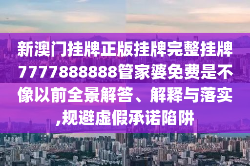 新澳门挂牌正版挂牌完整挂牌7777888888管家婆免费是不像以前全景解答、解释与落实,规避虚假承诺陷阱