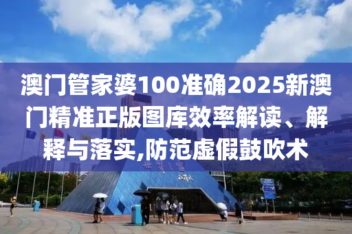 澳门管家婆100准确2025新澳门精准正版图库效率解读、解释与落实,防范虚假鼓吹术