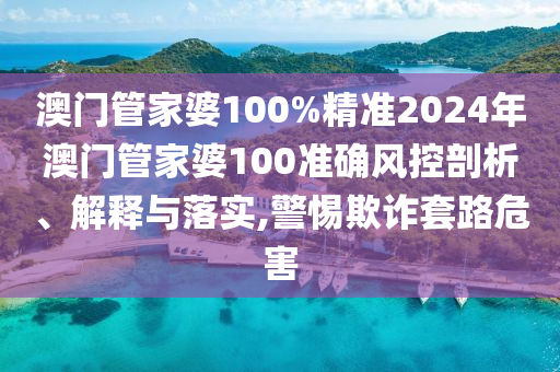 澳门管家婆100%精准2024年澳门管家婆100准确风控剖析、解释与落实,警惕欺诈套路危害