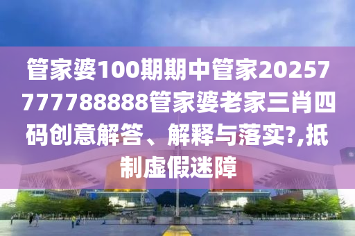 管家婆100期期中管家20257777788888管家婆老家三肖四码创意解答、解释与落实?,抵制虚假迷障