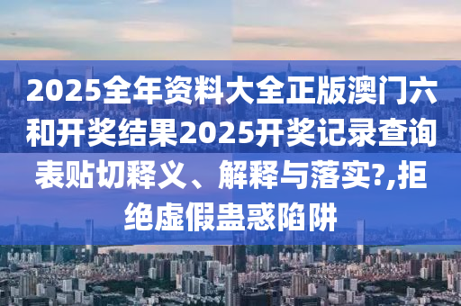 2025全年资料大全正版澳门六和开奖结果2025开奖记录查询表贴切释义、解释与落实?,拒绝虚假蛊惑陷阱