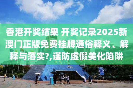 香港开奖结果 开奖记录2025新澳门正版免费挂牌通俗释义、解释与落实?,谨防虚假美化陷阱