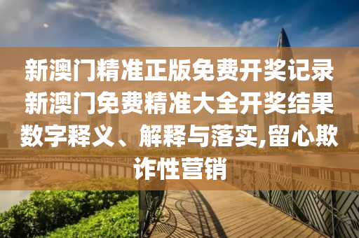 新澳门精准正版免费开奖记录新澳门免费精准大全开奖结果数字释义、解释与落实,留心欺诈性营销