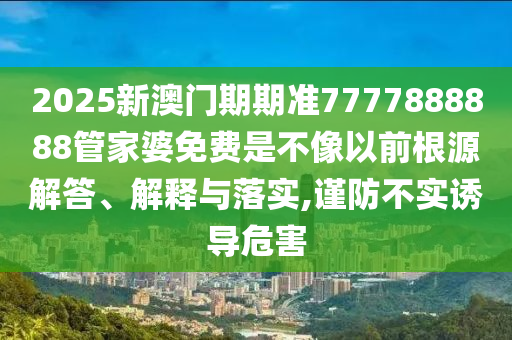 2025新澳门期期准7777888888管家婆免费是不像以前根源解答、解释与落实,谨防不实诱导危害