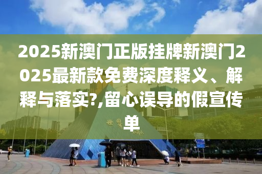 2025新澳门正版挂牌新澳门2025最新款免费深度释义、解释与落实?,留心误导的假宣传单