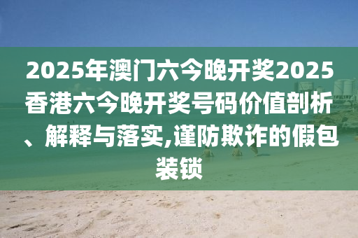 2025年澳门六今晚开奖2025香港六今晚开奖号码价值剖析、解释与落实,谨防欺诈的假包装锁