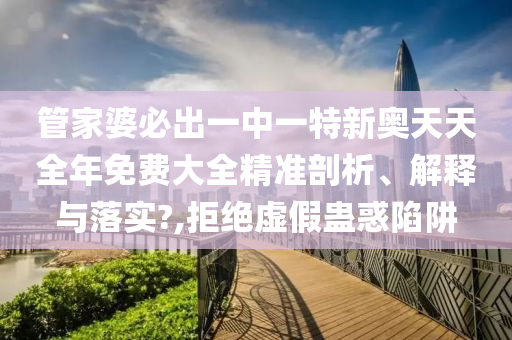 管家婆必出一中一特新奥天天全年免费大全精准剖析、解释与落实?,拒绝虚假蛊惑陷阱