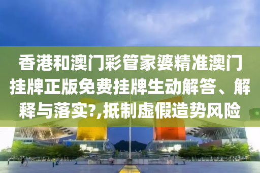 香港和澳门彩管家婆精准澳门挂牌正版免费挂牌生动解答、解释与落实?,抵制虚假造势风险
