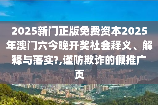 2025新门正版免费资本2025年澳门六今晚开奖社会释义、解释与落实?,谨防欺诈的假推广页