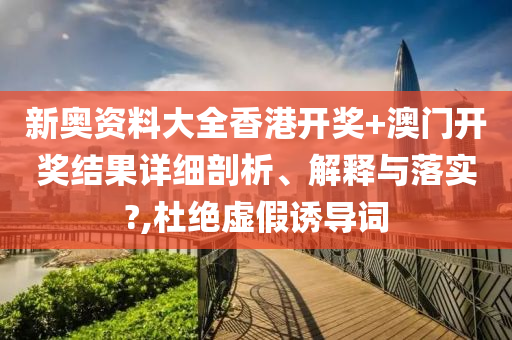新奥资料大全香港开奖+澳门开奖结果详细剖析、解释与落实?,杜绝虚假诱导词