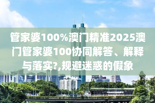 管家婆100%澳门精准2025澳门管家婆100协同解答、解释与落实?,规避迷惑的假象