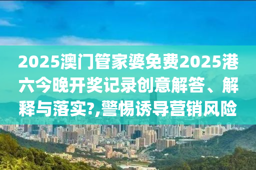 2025澳门管家婆免费2025港六今晚开奖记录创意解答、解释与落实?,警惕诱导营销风险