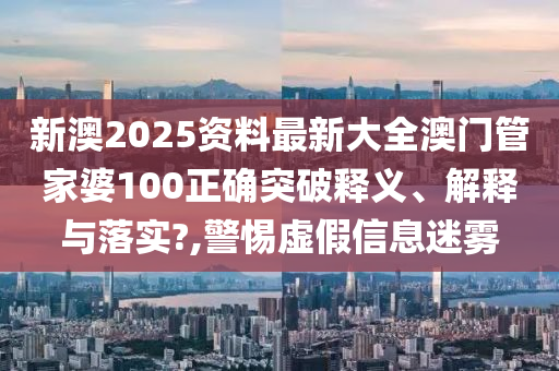 新澳2025资料最新大全澳门管家婆100正确突破释义、解释与落实?,警惕虚假信息迷雾