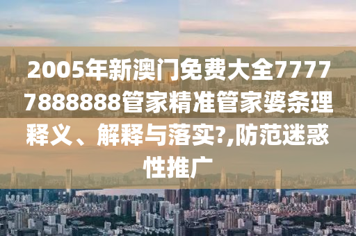 2005年新澳门免费大全77777888888管家精准管家婆条理释义、解释与落实?,防范迷惑性推广