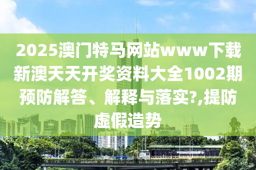 2025澳门特马网站www下载新澳天天开奖资料大全1002期预防解答、解释与落实?,提防虚假造势