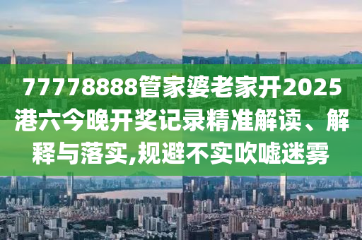77778888管家婆老家开2025港六今晚开奖记录精准解读、解释与落实,规避不实吹嘘迷雾
