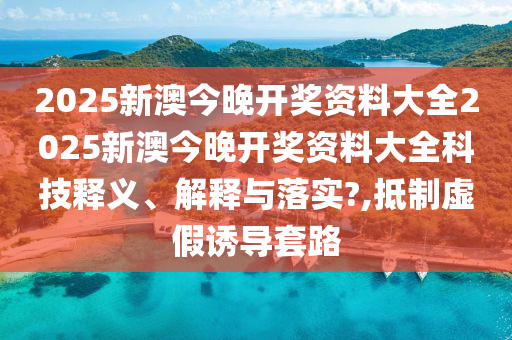 2025新澳今晚开奖资料大全2025新澳今晚开奖资料大全科技释义、解释与落实?,抵制虚假诱导套路