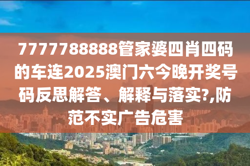 7777788888管家婆四肖四码的车连2025澳门六今晚开奖号码反思解答、解释与落实?,防范不实广告危害